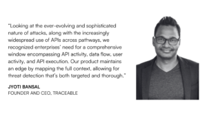 “Looking at the ever-evolving and sophisticated nature of attacks, along with the increasingly widespread use of APIs across pathways, we recognized enterprises’ need for a comprehensive window encompassing API activity, data flow, user activity, and API execution,” Bansal explains. “Our product maintains an edge by mapping the full context, allowing for threat detection that’s both targeted and thorough.”